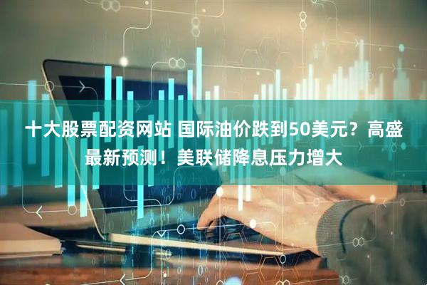 十大股票配资网站 国际油价跌到50美元？高盛最新预测！美联储降息压力增大