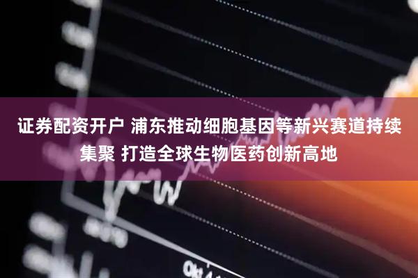 证券配资开户 浦东推动细胞基因等新兴赛道持续集聚 打造全球生物医药创新高地