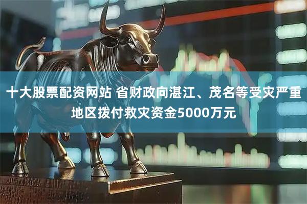 十大股票配资网站 省财政向湛江、茂名等受灾严重地区拨付救灾资金5000万元