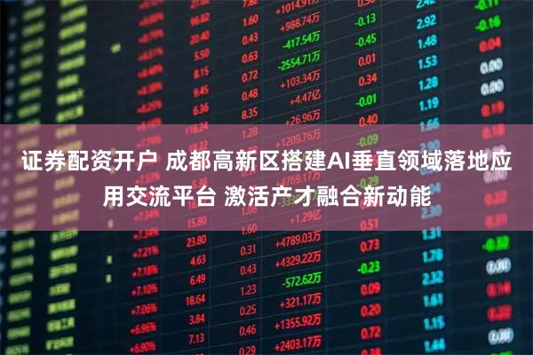 证券配资开户 成都高新区搭建AI垂直领域落地应用交流平台 激活产才融合新动能