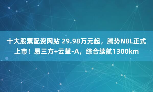 十大股票配资网站 29.98万元起，腾势N8L正式上市！易三方+云辇-A，综合续航1300km