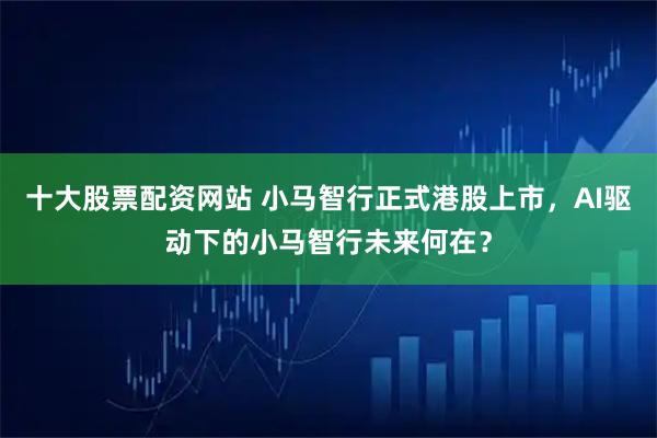十大股票配资网站 小马智行正式港股上市，AI驱动下的小马智行未来何在？