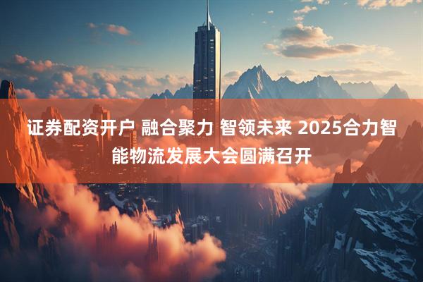 证券配资开户 融合聚力 智领未来 2025合力智能物流发展大会圆满召开