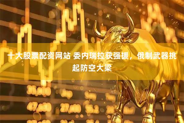 十大股票配资网站 委内瑞拉获强援，俄制武器挑起防空大梁