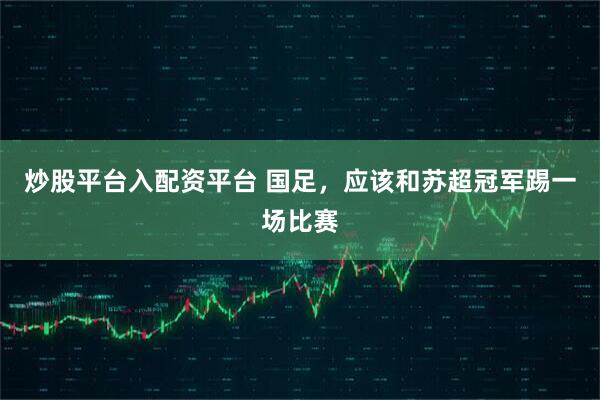 炒股平台入配资平台 国足，应该和苏超冠军踢一场比赛