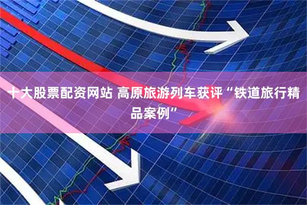 十大股票配资网站 高原旅游列车获评“铁道旅行精品案例”