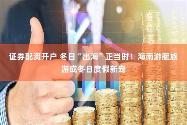 证券配资开户 冬日“出海”正当时！海南游艇旅游成冬日度假新宠