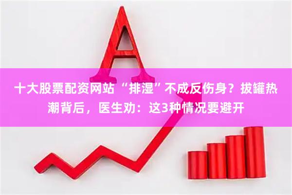十大股票配资网站 “排湿”不成反伤身？拔罐热潮背后，医生劝：这3种情况要避开