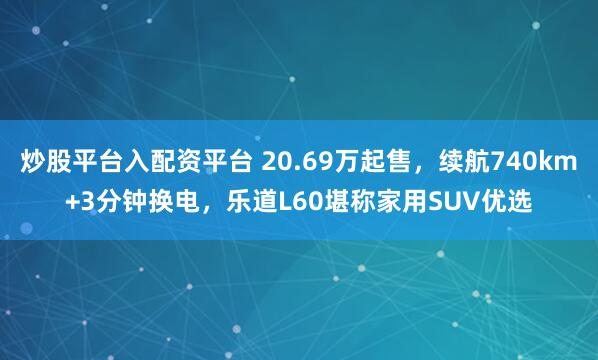 炒股平台入配资平台 20.69万起售，续航740km+3分钟换电，乐道L60堪称家用SUV优选