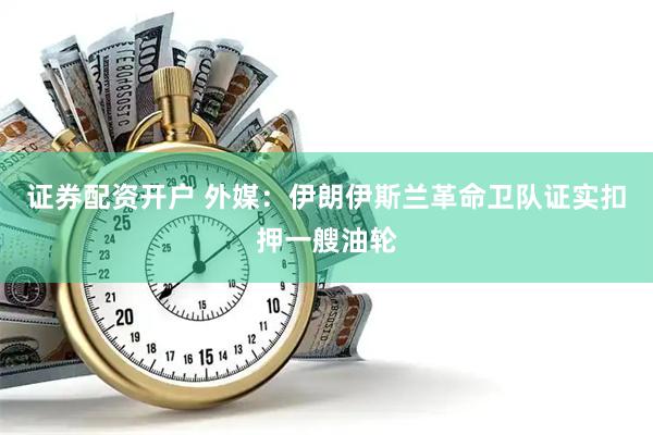 证券配资开户 外媒：伊朗伊斯兰革命卫队证实扣押一艘油轮