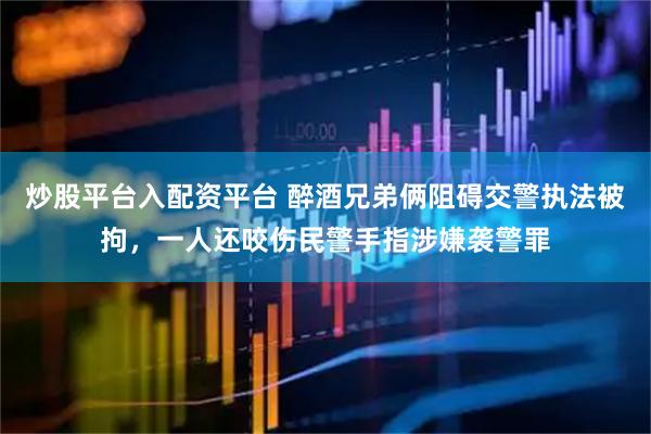 炒股平台入配资平台 醉酒兄弟俩阻碍交警执法被拘，一人还咬伤民警手指涉嫌袭警罪