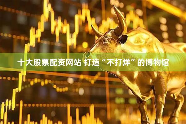 十大股票配资网站 打造“不打烊”的博物馆