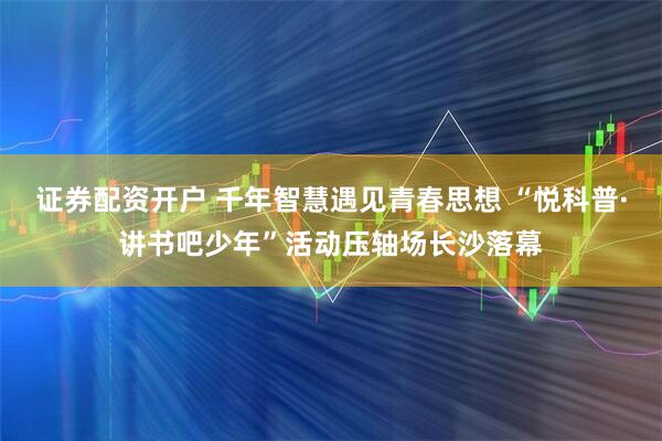 证券配资开户 千年智慧遇见青春思想 “悦科普·讲书吧少年”活动压轴场长沙落幕