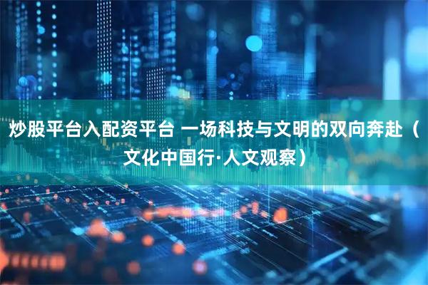 炒股平台入配资平台 一场科技与文明的双向奔赴（文化中国行·人文观察）