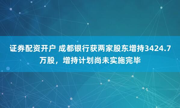 证券配资开户 成都银行获两家股东增持3424.7万股，增持计划尚未实施完毕