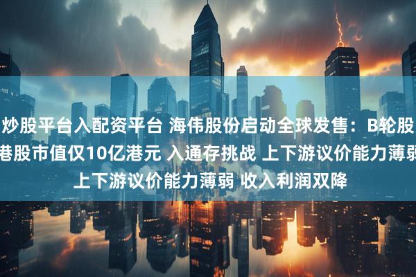 炒股平台入配资平台 海伟股份启动全球发售：B轮股东浮亏超44% 港股市值仅10亿港元 入通存挑战 上下游议价能力薄弱 收入利润双降