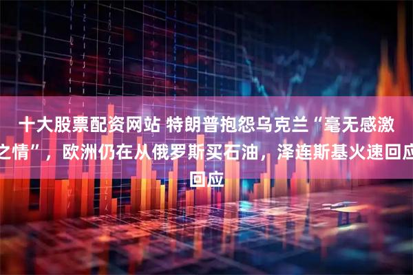十大股票配资网站 特朗普抱怨乌克兰“毫无感激之情”，欧洲仍在从俄罗斯买石油，泽连斯基火速回应