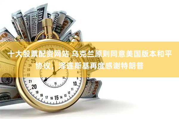 十大股票配资网站 乌克兰原则同意美国版本和平协议，泽连斯基再度感谢特朗普