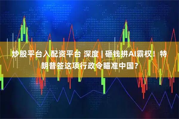 炒股平台入配资平台 深度 | 砸钱拼AI霸权！特朗普签这项行政令瞄准中国？