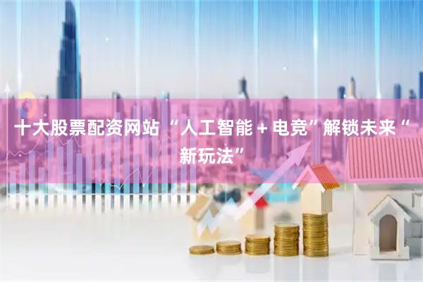 十大股票配资网站 “人工智能＋电竞”解锁未来“新玩法”