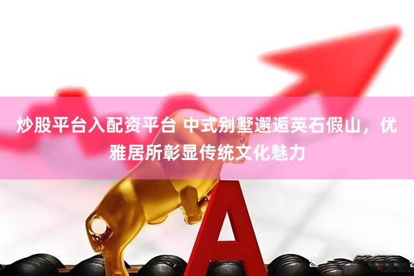 炒股平台入配资平台 中式别墅邂逅英石假山，优雅居所彰显传统文化魅力