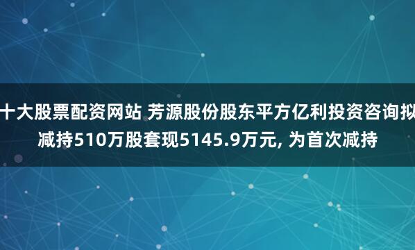 十大股票配资网站 芳源股份股东平方亿利投资咨询拟减持510万股套现5145.9万元, 为首次减持