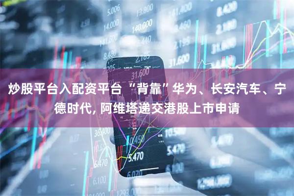 炒股平台入配资平台 “背靠”华为、长安汽车、宁德时代, 阿维塔递交港股上市申请