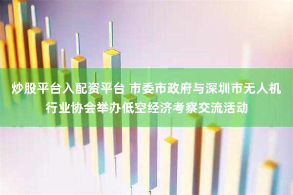 炒股平台入配资平台 市委市政府与深圳市无人机行业协会举办低空经济考察交流活动