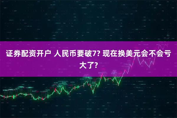 证券配资开户 人民币要破7? 现在换美元会不会亏大了?