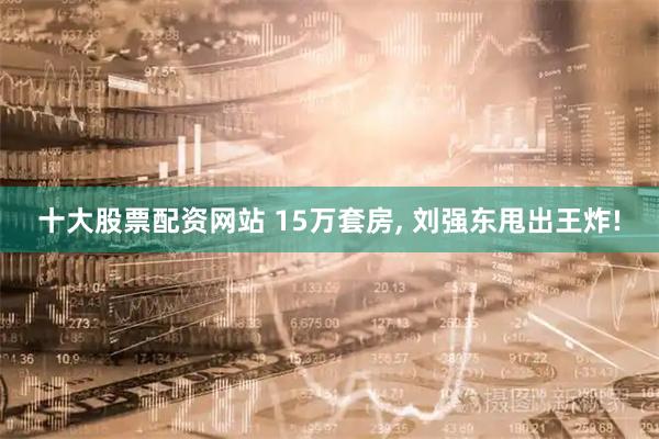 十大股票配资网站 15万套房, 刘强东甩出王炸!