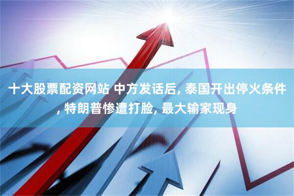 十大股票配资网站 中方发话后, 泰国开出停火条件, 特朗普惨遭打脸, 最大输家现身
