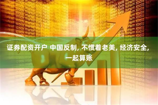 证券配资开户 中国反制, 不惯着老美, 经济安全, 一起算账