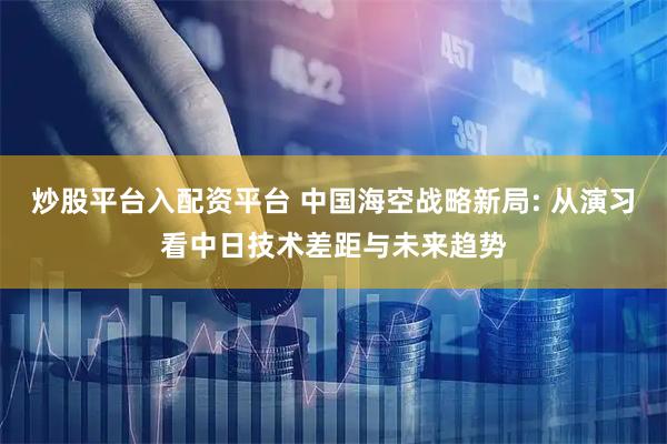 炒股平台入配资平台 中国海空战略新局: 从演习看中日技术差距与未来趋势