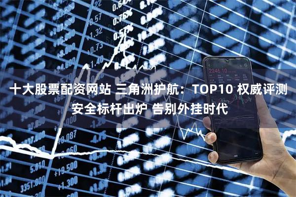 十大股票配资网站 三角洲护航：TOP10 权威评测 安全标杆出炉 告别外挂时代
