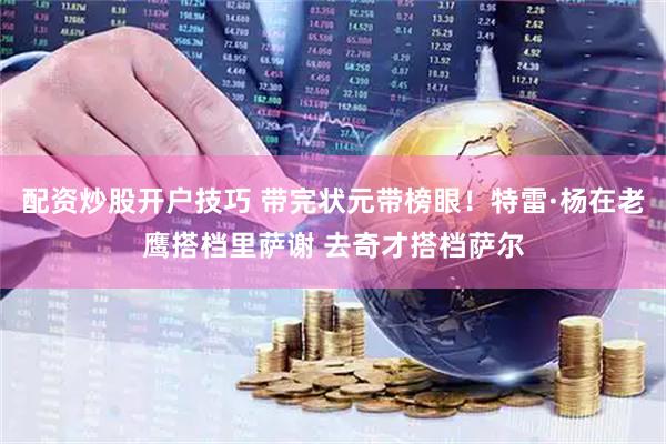 配资炒股开户技巧 带完状元带榜眼！特雷·杨在老鹰搭档里萨谢 去奇才搭档萨尔
