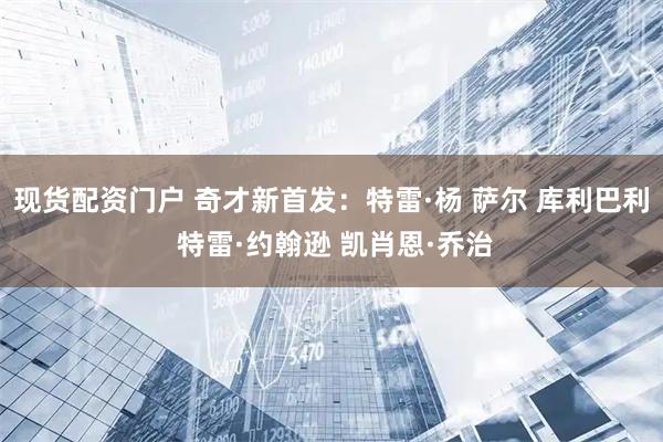 现货配资门户 奇才新首发：特雷·杨 萨尔 库利巴利 特雷·约翰逊 凯肖恩·乔治