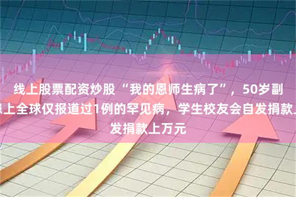 线上股票配资炒股 “我的恩师生病了”，50岁副教授患上全球仅报道过1例的罕见病，学生校友会自发捐款上万元
