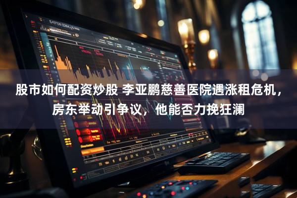 股市如何配资炒股 李亚鹏慈善医院遇涨租危机，房东举动引争议，他能否力挽狂澜