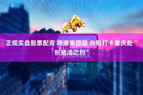正规实盘股票配资 跨海来团圆 台胞打卡重庆赴“刨猪汤之约”