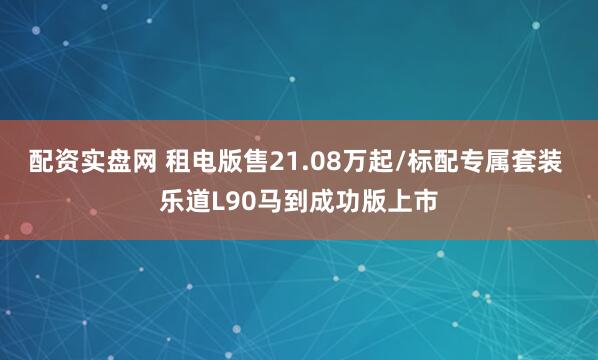 配资实盘网 租电版售21.08万起/标配专属套装 乐道L90马到成功版上市