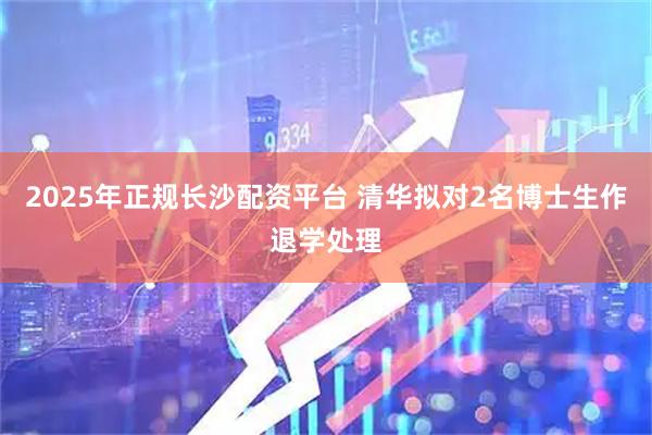 2025年正规长沙配资平台 清华拟对2名博士生作退学处理