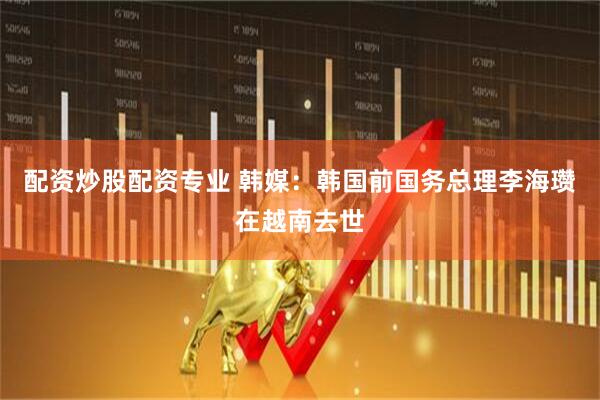 配资炒股配资专业 韩媒：韩国前国务总理李海瓒在越南去世