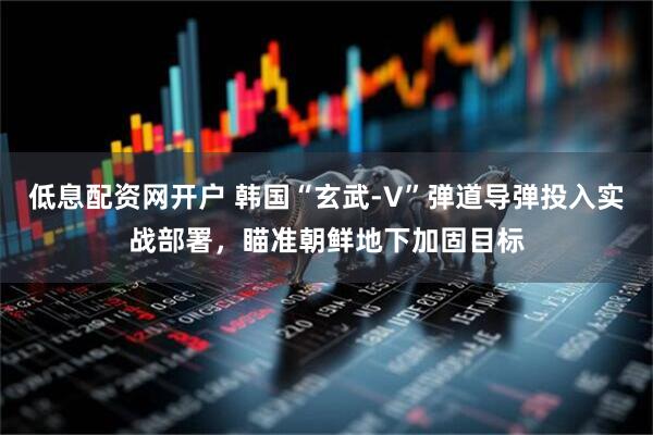 低息配资网开户 韩国“玄武-V”弹道导弹投入实战部署，瞄准朝鲜地下加固目标