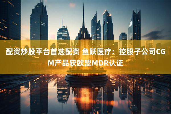 配资炒股平台首选配资 鱼跃医疗：控股子公司CGM产品获欧盟MDR认证