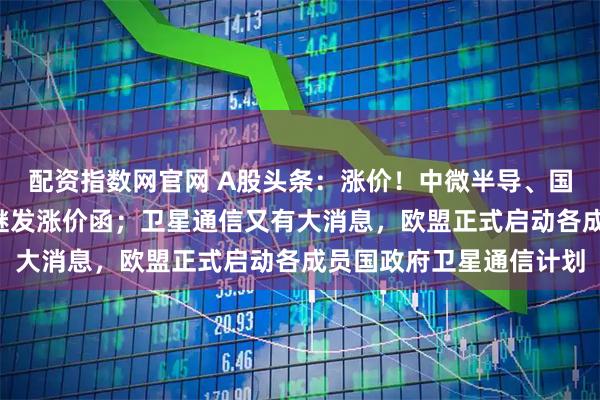 配资指数网官网 A股头条：涨价！中微半导、国科微2家半导体公司相继发涨价函；卫星通信又有大消息，欧盟正式启动各成员国政府卫星通信计划