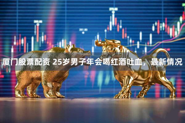 厦门股票配资 25岁男子年会喝红酒吐血，最新情况