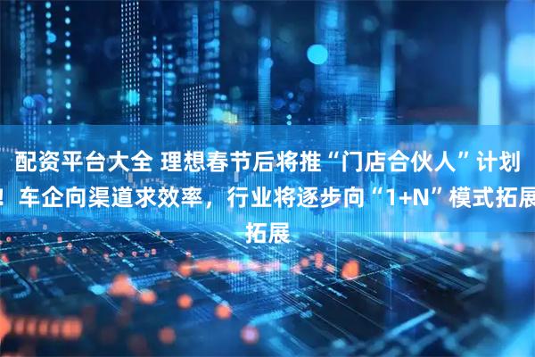 配资平台大全 理想春节后将推“门店合伙人”计划！车企向渠道求效率，行业将逐步向“1+N”模式拓展