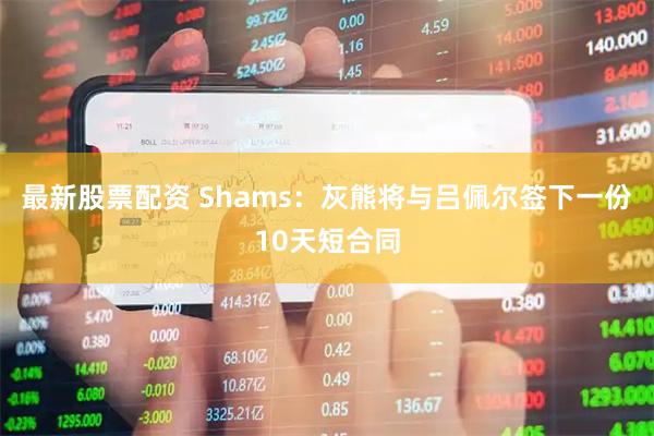 最新股票配资 Shams：灰熊将与吕佩尔签下一份10天短合同