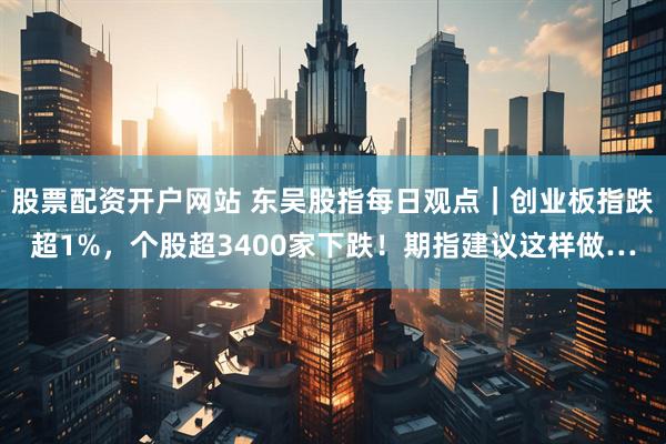 股票配资开户网站 东吴股指每日观点｜创业板指跌超1%，个股超3400家下跌！期指建议这样做…