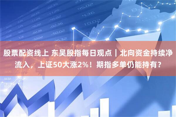 股票配资线上 东吴股指每日观点｜北向资金持续净流入，上证50大涨2%！期指多单仍能持有？